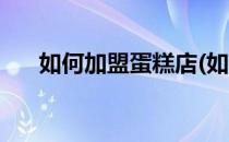 如何加盟蛋糕店(如何加盟蛋糕店流程)