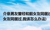 介意男友曾经和前女友同居过我该怎么办(介意男友曾经和前女友同居过,我该怎么办法)