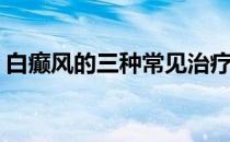 白癫风的三种常见治疗方法(白风癫怎么治疗)