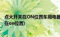 点火开关在ON位置车用电器不能使用怎么办(汽车点火开关在on位置)