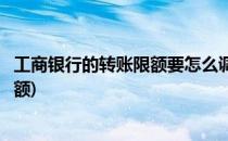 工商银行的转账限额要怎么调整(工商银行卡怎么调整转账限额)