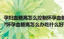 孕妇血糖高怎么控制怀孕血糖高怎么办(孕妇血糖高怎么控制?怀孕血糖高怎么办吃什么好)
