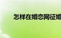 怎样在婚恋网征婚(网络征婚怎么写)