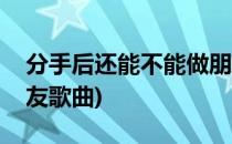 分手后还能不能做朋友(分手后还能不能做朋友歌曲)