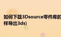 如何下载3Dsource零件库的模型和导入三维软件(3d模型怎样导出3ds)