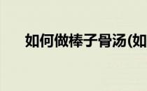 如何做棒子骨汤(如何做棒子骨汤好吃)