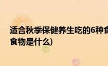 适合秋季保健养生吃的6种食物(适合秋季保健养生吃的6种食物是什么)