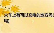 火车上有可以充电的地方吗(k开头的火车车上有充电的地方吗)