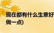 现在都有什么生意好做(现在都有什么生意好做一点)