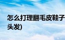 怎么打理翻毛皮鞋子(怎么打理翻毛皮鞋子的头发)