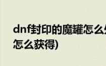 dnf封印的魔罐怎么处理(地下城封印的魔罐怎么获得)