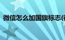 微信怎么加国旗标志(微信怎样加国旗标志?)