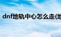 dnf地轨中心怎么走(地下城地轨中心怎么去)