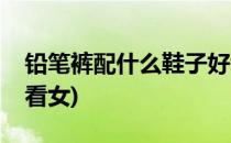 铅笔裤配什么鞋子好看(铅笔裤配什么鞋子好看女)