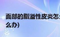 面部的脂溢性皮炎怎么办(脂溢性皮炎 面部怎么办)
