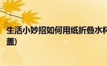 生活小妙招如何用纸折叠水杯(生活小妙招如何用纸折叠水杯盖)