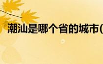 潮汕是哪个省的城市(潮汕是指哪几个城市)