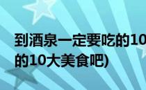 到酒泉一定要吃的10大美食(到酒泉一定要吃的10大美食吧)