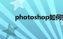 photoshop如何抠图(ps抠图步骤)