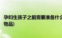 孕妇生孩子之前需要准备什么(孕妇生孩子之前需要准备什么物品)