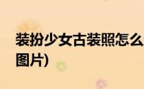 装扮少女古装照怎么过攻略(古装少女怎么画图片)