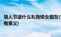 情人节送什么礼物给女朋友(情人节送什么礼物给女朋友比较有意义)