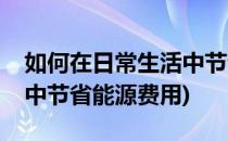 如何在日常生活中节省能源(如何在日常生活中节省能源费用)