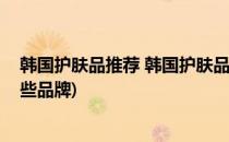 韩国护肤品推荐 韩国护肤品牌子都有哪些(韩国护肤品有哪些品牌)