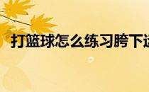 打篮球怎么练习胯下运球(怎样胯下运篮球)