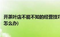 开茶叶店不能不知的经营技巧(开茶叶店不能不知的经营技巧怎么办)