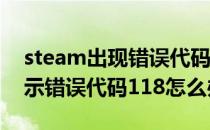 steam出现错误代码118怎么解决(steam显示错误代码118怎么办)
