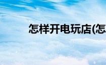 怎样开电玩店(怎样开电玩店挣钱)