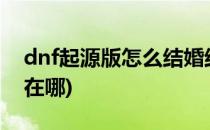 dnf起源版怎么结婚结婚系统在哪(DNF结婚在哪)