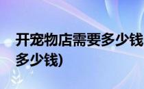 开宠物店需要多少钱(开一个宠物店大概需要多少钱)