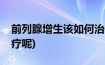 前列腺增生该如何治疗(前列腺增生该如何治疗呢)