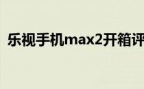 乐视手机max2开箱评测(乐视乐max2参数)