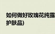 如何做好玫瑰花纯露(如何做好玫瑰花纯露的护肤品)