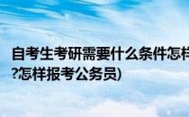 自考生考研需要什么条件怎样报考(自考生考研需要什么条件?怎样报考公务员)