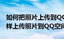 如何把照片上传到QQ空间QQ空间传照片(怎样上传照片到QQ空间)