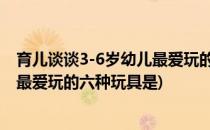育儿谈谈3-6岁幼儿最爱玩的六种玩具(育儿:谈谈3-6岁幼儿最爱玩的六种玩具是)