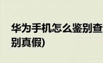 华为手机怎么鉴别查询真伪(华为手机如何鉴别真假)