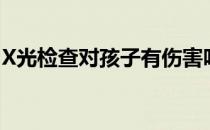 X光检查对孩子有伤害吗(x光对孩子有影响吗)
