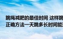跳绳减肥的最佳时间 这样跳才能“狠”瘦不停(跳绳减肥的正确方法一天跳多长时间能达到效果)