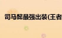 司马懿最强出装(王者荣耀司马懿最强出装)