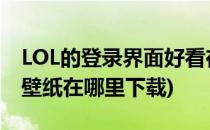 LOL的登录界面好看在哪里可以下载(lol官网壁纸在哪里下载)