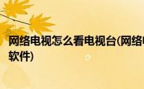 网络电视怎么看电视台(网络电视怎么看电视台节目下载什么软件)