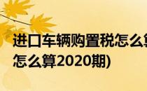进口车辆购置税怎么算2020(进口车辆购置税怎么算2020期)