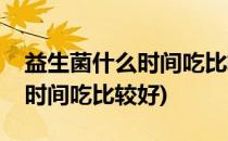 益生菌什么时间吃比较好(新生儿益生菌什么时间吃比较好)