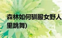 森林如何驯服女野人(森林驯服女野人放在家里跳舞)
