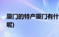 厦门的特产厦门有什么特产(厦门有什么特产呢)